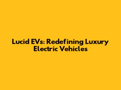 Lucid EVs: Redefining Luxury Electric Vehicles
