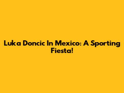 Luka Doncic In Mexico: A Sporting Fiesta!