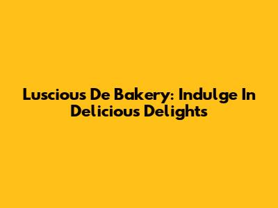 Luscious De Bakery: Indulge In Delicious Delights