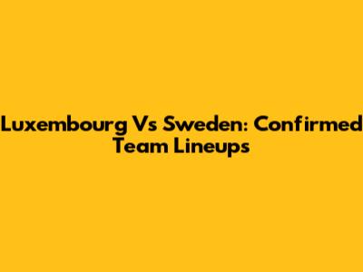 Luxembourg Vs Sweden: Confirmed Team Lineups
