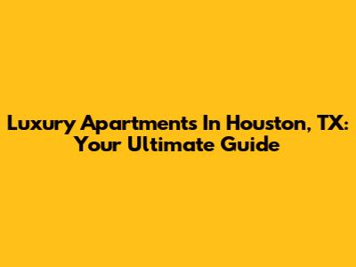 Luxury Apartments In Houston, TX: Your Ultimate Guide