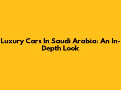 Luxury Cars In Saudi Arabia: An In-Depth Look