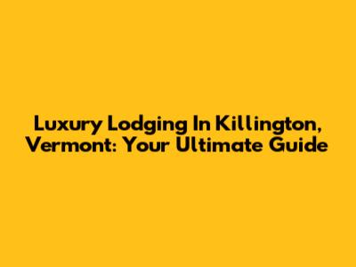 Luxury Lodging In Killington, Vermont: Your Ultimate Guide
