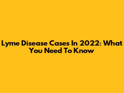 Lyme Disease Cases In 2022: What You Need To Know