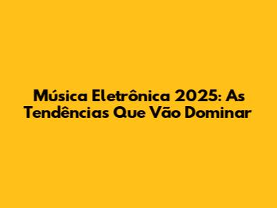 Música Eletrônica 2025: As Tendências Que Vão Dominar