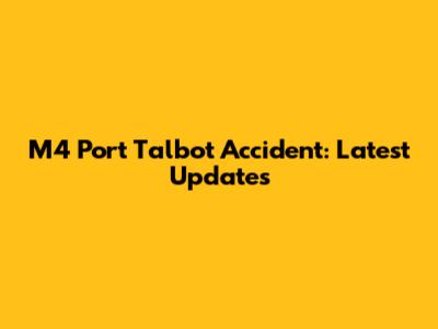 M4 Port Talbot Accident: Latest Updates