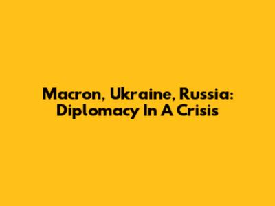 Macron, Ukraine, Russia: Diplomacy In A Crisis