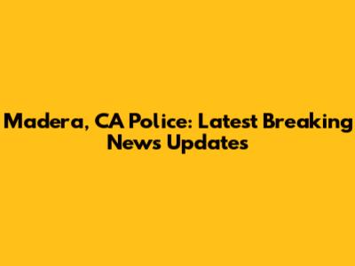 Madera, CA Police: Latest Breaking News Updates