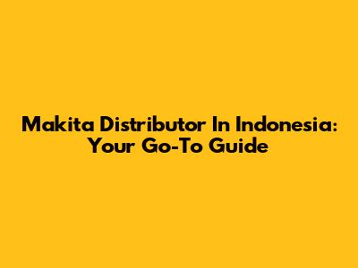 Makita Distributor In Indonesia: Your Go-To Guide