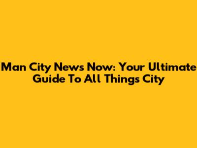 Man City News Now: Your Ultimate Guide To All Things City