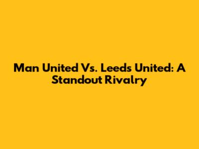 Man United Vs. Leeds United: A Standout Rivalry