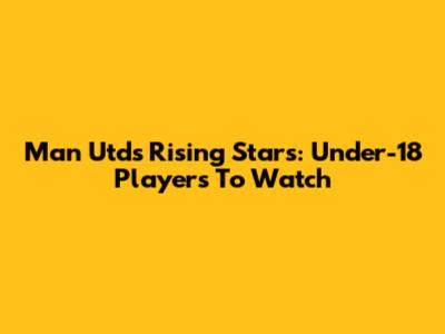 Man Utd's Rising Stars: Under-18 Players To Watch