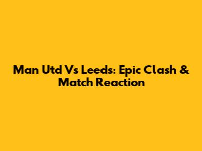 Man Utd Vs Leeds: Epic Clash & Match Reaction