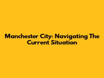 Manchester City: Navigating The Current Situation