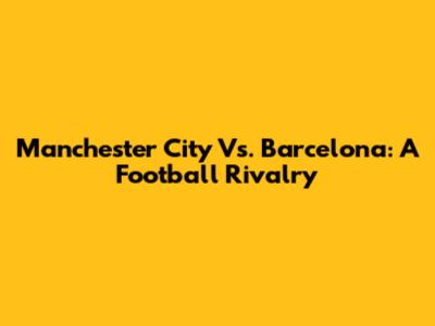 Manchester City Vs. Barcelona: A Football Rivalry