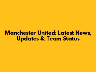 Manchester United: Latest News, Updates & Team Status