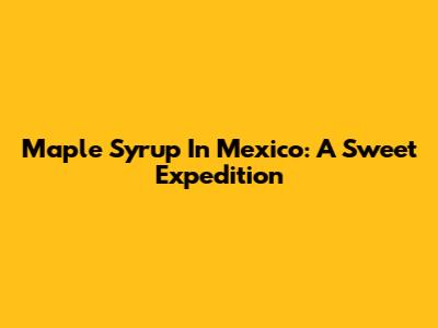 Maple Syrup In Mexico: A Sweet Expedition