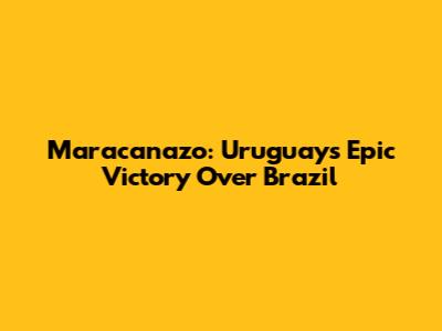 Maracanazo: Uruguay's Epic Victory Over Brazil