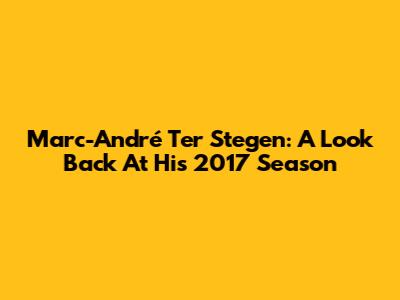Marc-André Ter Stegen: A Look Back At His 2017 Season