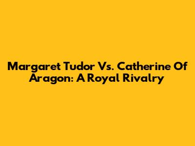 Margaret Tudor Vs. Catherine Of Aragon: A Royal Rivalry