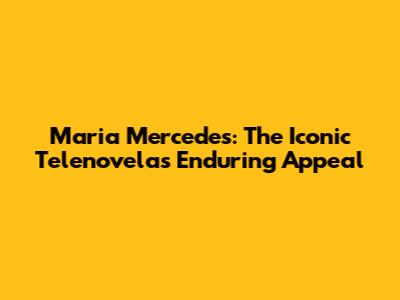 Maria Mercedes: The Iconic Telenovela's Enduring Appeal