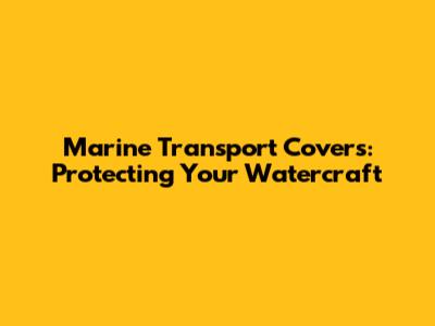 Marine Transport Covers: Protecting Your Watercraft