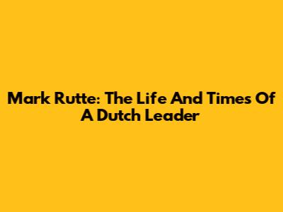 Mark Rutte: The Life And Times Of A Dutch Leader