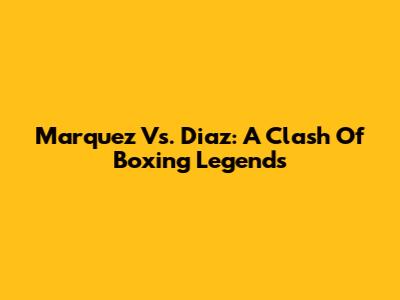 Marquez Vs. Diaz: A Clash Of Boxing Legends
