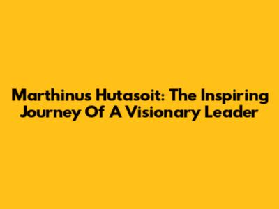 Marthinus Hutasoit: The Inspiring Journey Of A Visionary Leader