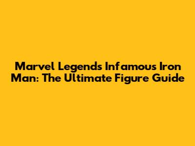 Marvel Legends Infamous Iron Man: The Ultimate Figure Guide