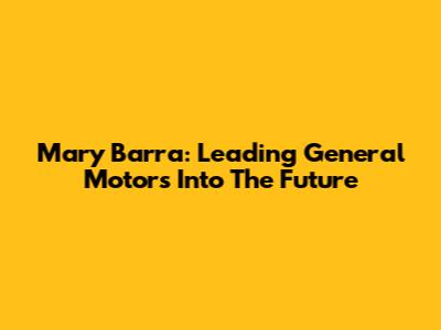 Mary Barra: Leading General Motors Into The Future