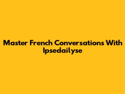 Master French Conversations With Ipsedailyse