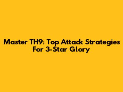 Master TH9: Top Attack Strategies For 3-Star Glory