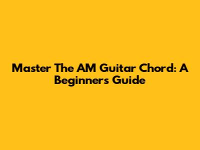 Master The AM Guitar Chord: A Beginner's Guide