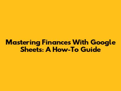 Mastering Finances With Google Sheets: A How-To Guide