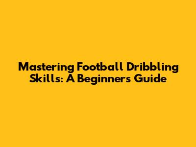 Mastering Football Dribbling Skills: A Beginner's Guide
