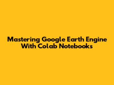 Mastering Google Earth Engine With Colab Notebooks