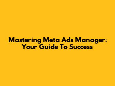 Mastering Meta Ads Manager: Your Guide To Success