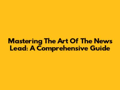 Mastering The Art Of The News Lead: A Comprehensive Guide