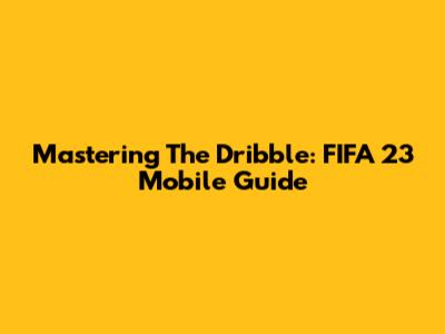 Mastering The Dribble: FIFA 23 Mobile Guide