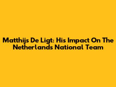 Matthijs De Ligt: His Impact On The Netherlands National Team