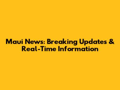 Maui News: Breaking Updates & Real-Time Information