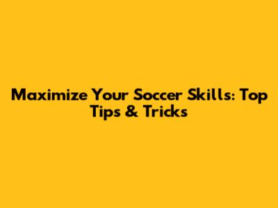 Maximize Your Soccer Skills: Top Tips & Tricks