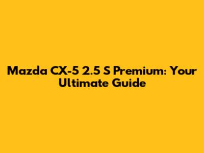 Mazda CX-5 2.5 S Premium: Your Ultimate Guide