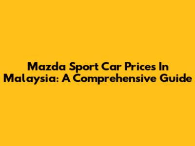 Mazda Sport Car Prices In Malaysia: A Comprehensive Guide
