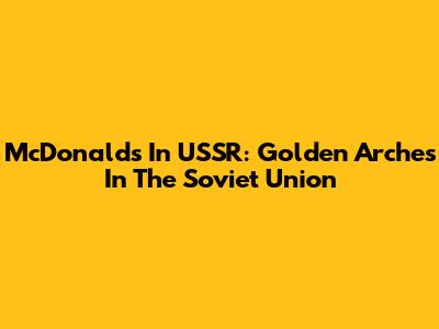 McDonald's In USSR: Golden Arches In The Soviet Union