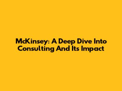 McKinsey: A Deep Dive Into Consulting And Its Impact