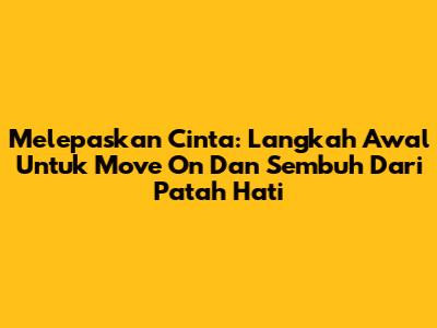 Melepaskan Cinta: Langkah Awal Untuk Move On Dan Sembuh Dari Patah Hati