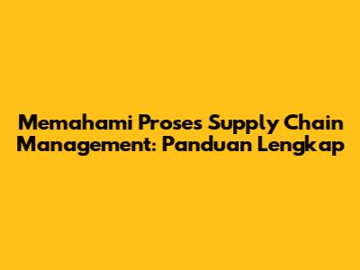 Memahami Proses Supply Chain Management: Panduan Lengkap