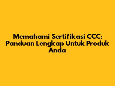 Memahami Sertifikasi CCC: Panduan Lengkap Untuk Produk Anda